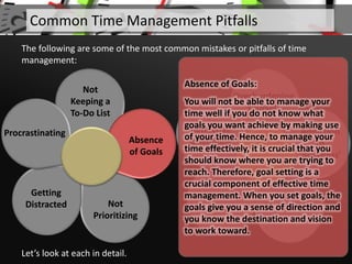 Not
Keeping a
To-Do List
Not
Prioritizing
Getting
Distracted
Procrastinating
Let’s look at each in detail.
Common Time Management Pitfalls
The following are some of the most common mistakes or pitfalls of time
management:
Overburdening
Yourself
Addiction
to
‘Busyness’
Multitasking
Avoiding
Breaks
Ineffective
SchedulingAbsence
of Goals
Absence of Goals:
You will not be able to manage your
time well if you do not know what
goals you want achieve by making use
of your time. Hence, to manage your
time effectively, it is crucial that you
should know where you are trying to
reach. Therefore, goal setting is a
crucial component of effective time
management. When you set goals, the
goals give you a sense of direction and
you know the destination and vision
to work toward.
 