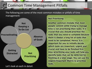 Not
Keeping a
To-Do List
Absence
of Goals
Getting
Distracted
Procrastinating
Let’s look at each in detail.
Common Time Management Pitfalls
The following are some of the most common mistakes or pitfalls of time
management:
Overburdening
Yourself
Addiction
to
‘Busyness’
Multitasking
Avoiding
Breaks
Ineffective
Scheduling
Not
Prioritizing
Not Prioritizing:
Another common mistake that most
people commit while trying to manage
time is not prioritizing their tasks. It is
crucial that you should prioritize the
tasks that you need to complete because
there is always a long list of tasks that
need to be completed. Hence, it is
important for you to initially decide
which tasks are important, urgent and
crucial and have to be finished first.
Also, prioritizing your tasks will help you
identify tasks that can be deferred for
finishing at a later stage. You can use the
Urgent/Important Matrix to prioritize
tasks.
 