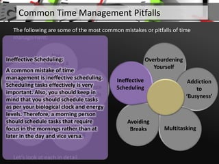 Not
Keeping a
To-Do List
Absence
of Goals
Not
Prioritizing
Getting
Distracted
Procrastinating
Let’s look at each in detail.
Common Time Management Pitfalls
The following are some of the most common mistakes or pitfalls of time
management:
Overburdening
Yourself
Addiction
to
‘Busyness’
Multitasking
Avoiding
Breaks
Ineffective
Scheduling
Ineffective Scheduling:
A common mistake of time
management is ineffective scheduling.
Scheduling tasks effectively is very
important. Also, you should keep in
mind that you should schedule tasks
as per your biological clock and energy
levels. Therefore, a morning person
should schedule tasks that require
focus in the mornings rather than at
later in the day and vice versa.
 