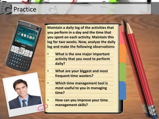 Practice
Maintain a daily log of the activities that
you perform in a day and the time that
you spent on each activity. Maintain this
log for two weeks. Now, analyze the daily
log and make the following observations:
• What is the one major important
activity that you need to perform
daily?
• What are your biggest and most
frequent time wasters?
• Which time management tool is
most useful to you in managing
time?
• How can you improve your time
management skills?
 