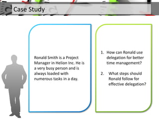 Case Study
Ronald Smith is a Project
Manager in Helion Inc. He is
a very busy person and is
always loaded with
numerous tasks in a day.
1. How can Ronald use
delegation for better
time management?
2. What steps should
Ronald follow for
effective delegation?
 