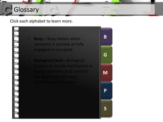 B
G
M
P
S
Glossary
Click each alphabet to learn more.
• Busy – Busy means when
someone is actively or fully
engaged or occupied
• Biological Clock - Biological
Clock is an innate mechanism in
living organisms that controls
the periodicity of many
physiological functions
 