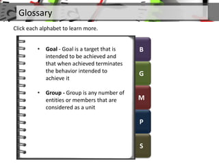 B
G
M
P
S
Glossary
Click each alphabet to learn more.
• Goal - Goal is a target that is
intended to be achieved and
that when achieved terminates
the behavior intended to
achieve it
• Group - Group is any number of
entities or members that are
considered as a unit
 