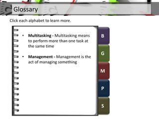 B
G
M
P
S
Glossary
Click each alphabet to learn more.
• Multitasking - Multitasking means
to perform more than one task at
the same time
• Management - Management is the
act of managing something
 