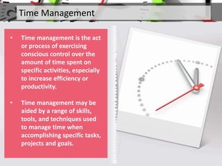 Time Management
• Time management is the act
or process of exercising
conscious control over the
amount of time spent on
specific activities, especially
to increase efficiency or
productivity.
• Time management may be
aided by a range of skills,
tools, and techniques used
to manage time when
accomplishing specific tasks,
projects and goals.
 