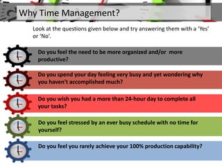 Why Time Management?
Look at the questions given below and try answering them with a ‘Yes’
or ‘No’.
Do you feel the need to be more organized and/or more
productive?
Do you spend your day feeling very busy and yet wondering why
you haven't accomplished much?
Do you wish you had a more than 24-hour day to complete all
your tasks?
Do you feel stressed by an ever busy schedule with no time for
yourself?
Do you feel you rarely achieve your 100% production capability?
 