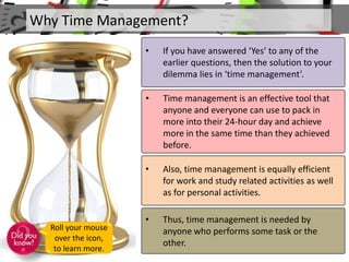Why Time Management?
• If you have answered ‘Yes’ to any of the
earlier questions, then the solution to your
dilemma lies in ‘time management’.
• Time management is an effective tool that
anyone and everyone can use to pack in
more into their 24-hour day and achieve
more in the same time than they achieved
before.
• Also, time management is equally efficient
for work and study related activities as well
as for personal activities.
• Thus, time management is needed by
anyone who performs some task or the
other.
Roll your mouse
over the icon,
to learn more.
 