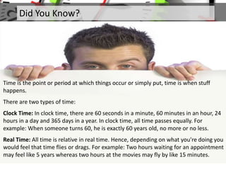 Did You Know?
Time is the point or period at which things occur or simply put, time is when stuff
happens.
There are two types of time:
Clock Time: In clock time, there are 60 seconds in a minute, 60 minutes in an hour, 24
hours in a day and 365 days in a year. In clock time, all time passes equally. For
example: When someone turns 60, he is exactly 60 years old, no more or no less.
Real Time: All time is relative in real time. Hence, depending on what you're doing you
would feel that time flies or drags. For example: Two hours waiting for an appointment
may feel like 5 years whereas two hours at the movies may fly by like 15 minutes.
 