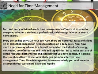 Need for Time Management
Each and every individual needs time management as Time is of essence to
everyone, whether a student, a professional, a daily wage laborer or even a
home-maker.
Every person has only a 24-hour day. Also, there are numerous tasks and a long
list of tasks that each person needs to perform on a daily basis. Also, how
much a person may achieve in a day will depend on the individual’s energy,
motivation, use of resources and skills and capabilities. So, to make best use of
all the resources both internal and external that you have at hand, it is crucial
that you should learn to use some strategies for more effective time
management. Thus, Time Management is a means to help you work smarter to
accomplish your work more easily and rapidly.
 