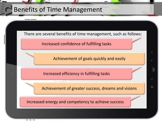 Achievement of goals quickly and easily
Increased efficiency in fulfilling tasks
Achievement of greater success, dreams and visions
There are several benefits of time management, such as follows:
Increased confidence of fulfilling tasks
Increased energy and competency to achieve success
Benefits of Time Management
 