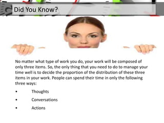 Did You Know?
No matter what type of work you do, your work will be composed of
only three items. So, the only thing that you need to do to manage your
time well is to decide the proportion of the distribution of these three
items in your work. People can spend their time in only the following
three ways:
• Thoughts
• Conversations
• Actions
 