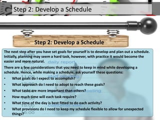 Step 2: Develop a Schedule
Step 2: Develop a Schedule
The next step after you have set goals for yourself is to develop and plan out a schedule.
Initially, planning may seem a hard task, however, with practice it would become the
easier and more natural.
There are a few considerations that you need to keep in mind while developing a
schedule. Hence, while making a schedule, ask yourself these questions:
• What goals do I expect to accomplish?
• What approach do I need to adopt to reach these goals?
• What tasks are more important than others?
• How much time will each task require?
• What time of the day is best fitted to do each activity?
• What provisions do I need to keep my schedule flexible to allow for unexpected
things?
 