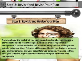 Step 3: Revisit and Revise Your Plan
Step 3: Revisit and Revise Your Plan
Now, you know the goals that you want to reach and you have developed a
planned schedule to reach those goals. The next crucial step in time
management is to check whether the plan is working and check how you are
actually using your time. This step will help you identify the deviance between
your planned schedule and your actual followed schedule. You need to then
alter your schedule or your actions and revise your plan for better time
management.
 