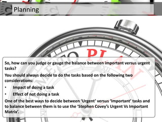 Planning
So, how can you judge or gauge the balance between important versus urgent
tasks?
You should always decide to do the tasks based on the following two
considerations:
• Impact of doing a task
• Effect of not doing a task
One of the best ways to decide between ‘Urgent’ versus ‘Important’ tasks and
to balance between them is to use the ‘Stephen Covey’s Urgent Vs Important
Matrix’.
 