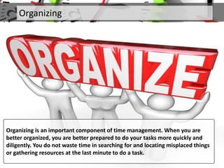 Organizing
Organizing is an important component of time management. When you are
better organized, you are better prepared to do your tasks more quickly and
diligently. You do not waste time in searching for and locating misplaced things
or gathering resources at the last minute to do a task.
 