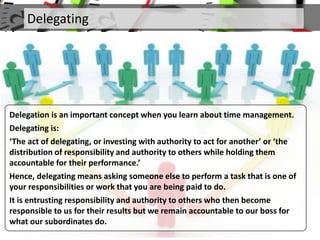 Delegating
Delegation is an important concept when you learn about time management.
Delegating is:
‘The act of delegating, or investing with authority to act for another’ or ‘the
distribution of responsibility and authority to others while holding them
accountable for their performance.’
Hence, delegating means asking someone else to perform a task that is one of
your responsibilities or work that you are being paid to do.
It is entrusting responsibility and authority to others who then become
responsible to us for their results but we remain accountable to our boss for
what our subordinates do.
 