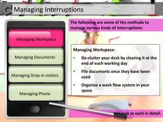 Managing Interruptions
The following are some of the methods to
manage various kinds of interruptions:
Let us look at each in detail.
Managing Documents
Managing Workspace
Managing Drop-in visitors
Managing Phone
Managing Workspace
Managing Workspace:
• De-clutter your desk by clearing it at the
end of each working day
• File documents once they have been
used
• Organize a work flow system in your
space
 