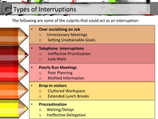 Types of Interruptions
The following are some of the culprits that could act as an interruption:
• Over socializing on Job
o Unnecessary Meetings
o Setting Unattainable Goals
• Telephone Interruptions
o Ineffective Prioritization
o Junk Mails
• Poorly Run Meetings
o Poor Planning
o Misfiled Information
• Drop-in visitors
o Cluttered Workspace
o Extended Lunch Breaks
• Procrastination
o Waiting/Delays
o Ineffective Delegation
 