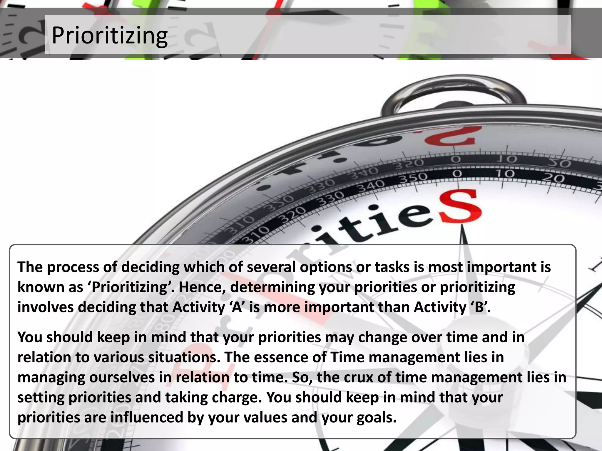 Prioritizing
The process of deciding which of several options or tasks is most important is
known as ‘Prioritizing’. Hence, determining your priorities or prioritizing
involves deciding that Activity ‘A’ is more important than Activity ‘B’.
You should keep in mind that your priorities may change over time and in
relation to various situations. The essence of Time management lies in
managing ourselves in relation to time. So, the crux of time management lies in
setting priorities and taking charge. You should keep in mind that your
priorities are influenced by your values and your goals.
 