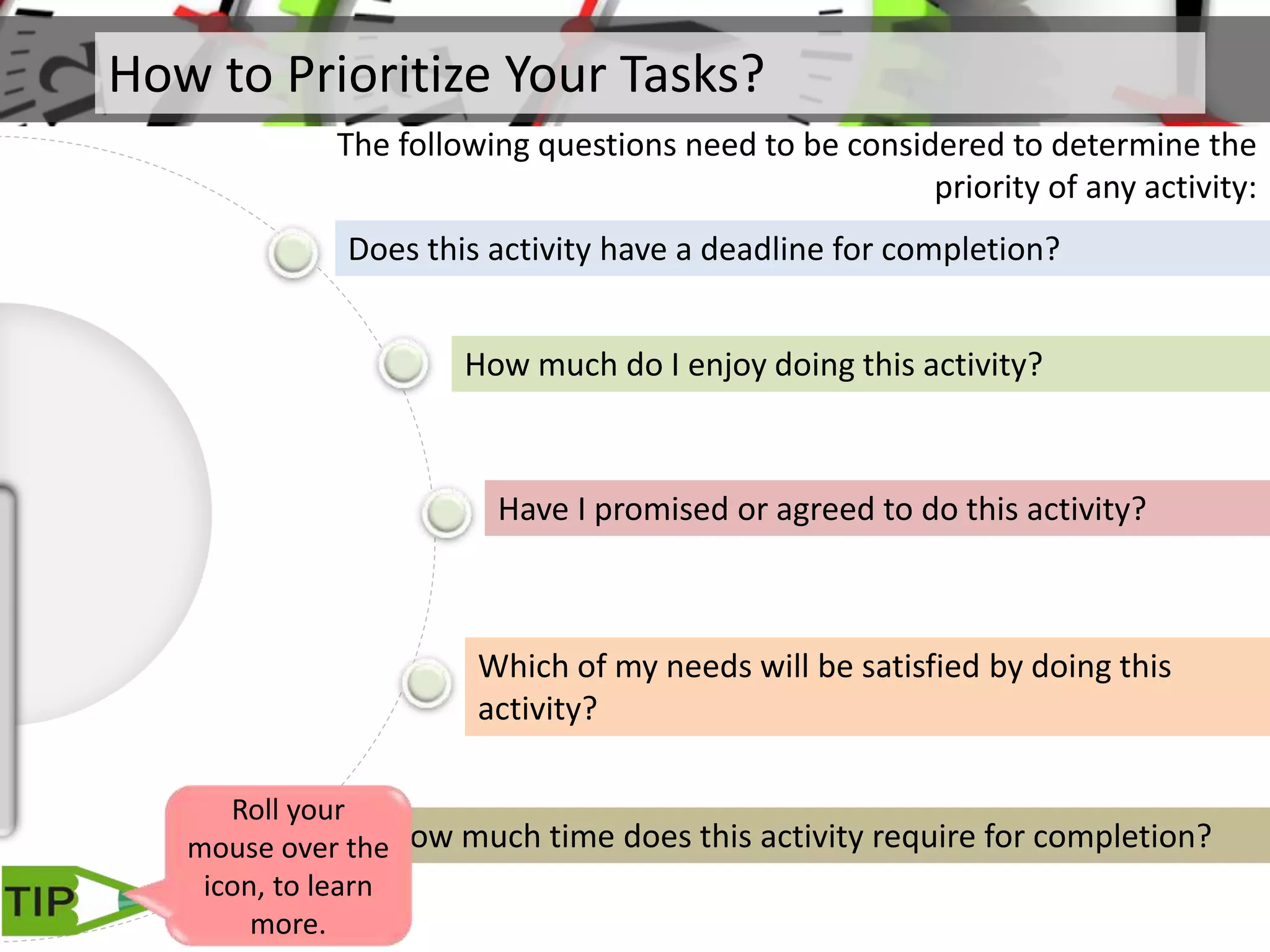 How to Prioritize Your Tasks?
The following questions need to be considered to determine the
priority of any activity:
Does this activity have a deadline for completion?
How much do I enjoy doing this activity?
Have I promised or agreed to do this activity?
Which of my needs will be satisfied by doing this
activity?
How much time does this activity require for completion?
Roll your
mouse over the
icon, to learn
more.
 