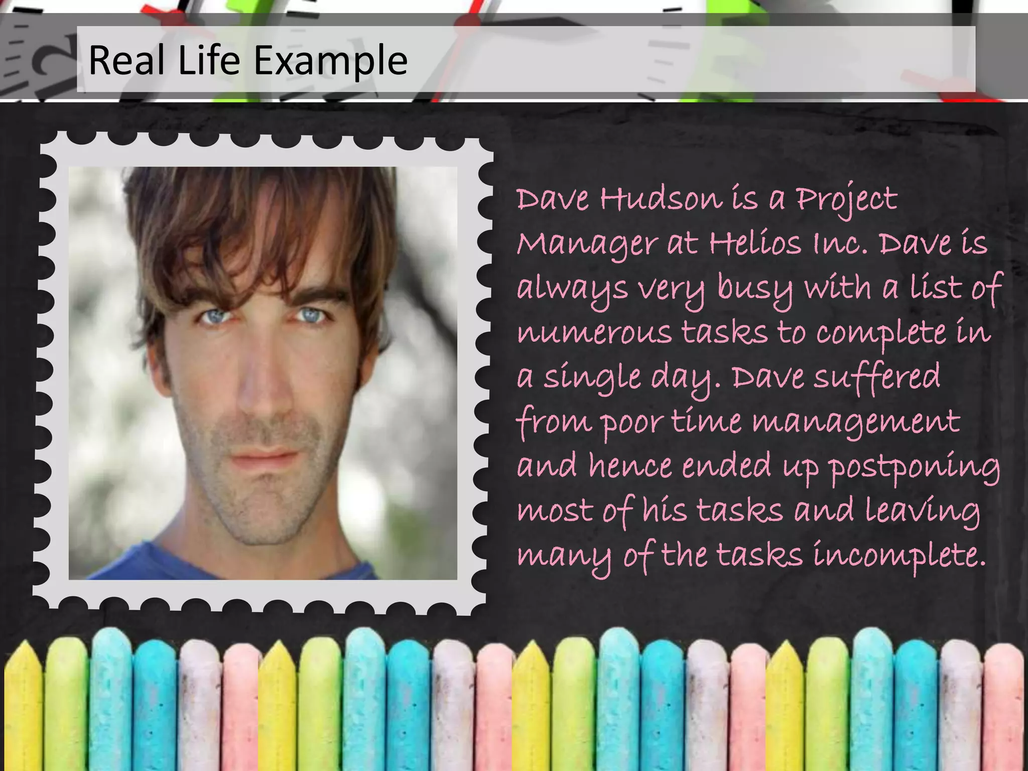 Dave Hudson is a Project
Manager at Helios Inc. Dave is
always very busy with a list of
numerous tasks to complete in
a single day. Dave suffered
from poor time management
and hence ended up postponing
most of his tasks and leaving
many of the tasks incomplete.
Real Life Example
 