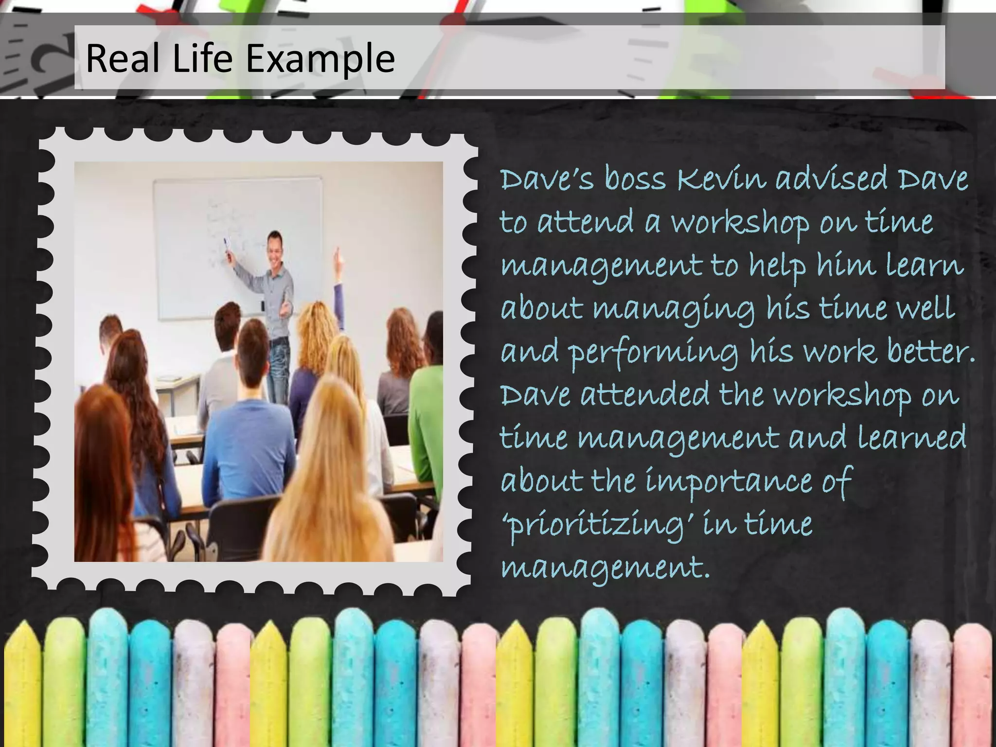 Dave’s boss Kevin advised Dave
to attend a workshop on time
management to help him learn
about managing his time well
and performing his work better.
Dave attended the workshop on
time management and learned
about the importance of
‘prioritizing’ in time
management.
Real Life Example
 