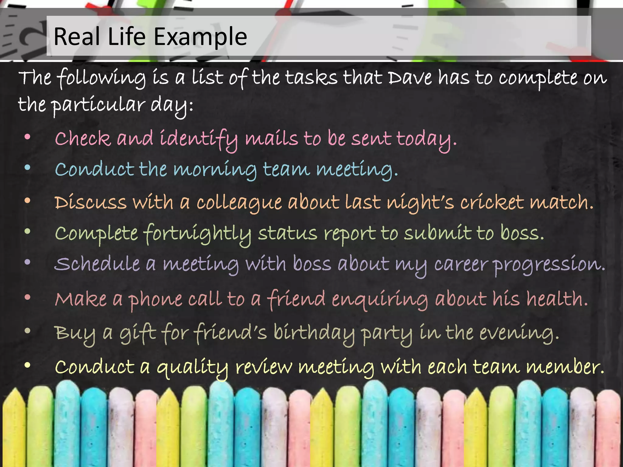 The following is a list of the tasks that Dave has to complete on
the particular day:
• Check and identify mails to be sent today.
• Conduct the morning team meeting.
• Discuss with a colleague about last night’s cricket match.
• Complete fortnightly status report to submit to boss.
• Schedule a meeting with boss about my career progression.
Real Life Example
• Make a phone call to a friend enquiring about his health.
• Buy a gift for friend’s birthday party in the evening.
• Conduct a quality review meeting with each team member.
 