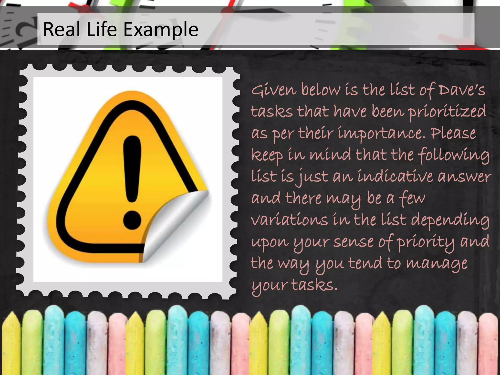 Given below is the list of Dave’s
tasks that have been prioritized
as per their importance. Please
keep in mind that the following
list is just an indicative answer
and there may be a few
variations in the list depending
upon your sense of priority and
the way you tend to manage
your tasks.
Real Life Example
 