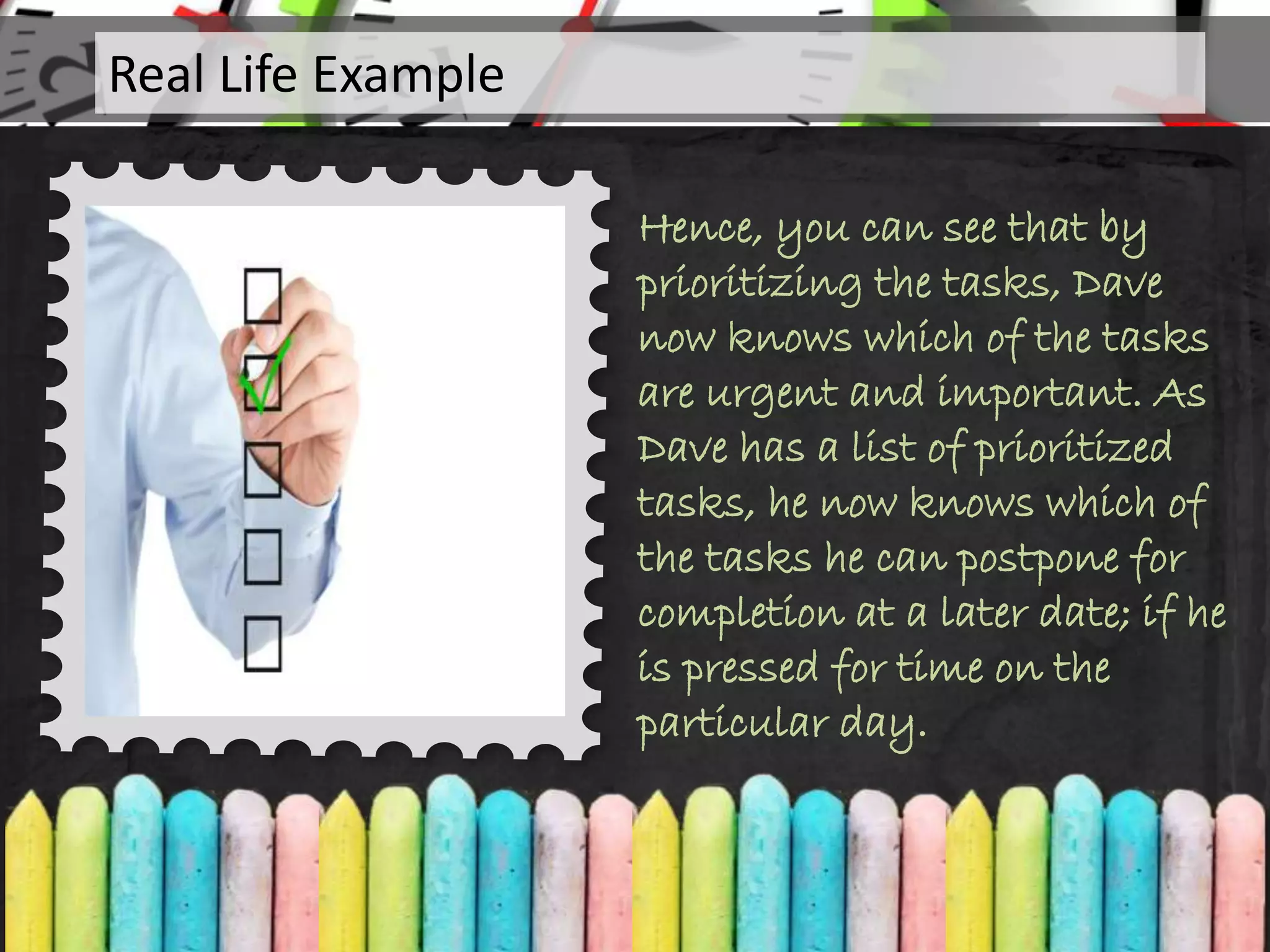 Hence, you can see that by
prioritizing the tasks, Dave
now knows which of the tasks
are urgent and important. As
Dave has a list of prioritized
tasks, he now knows which of
the tasks he can postpone for
completion at a later date; if he
is pressed for time on the
particular day.
Real Life Example
 