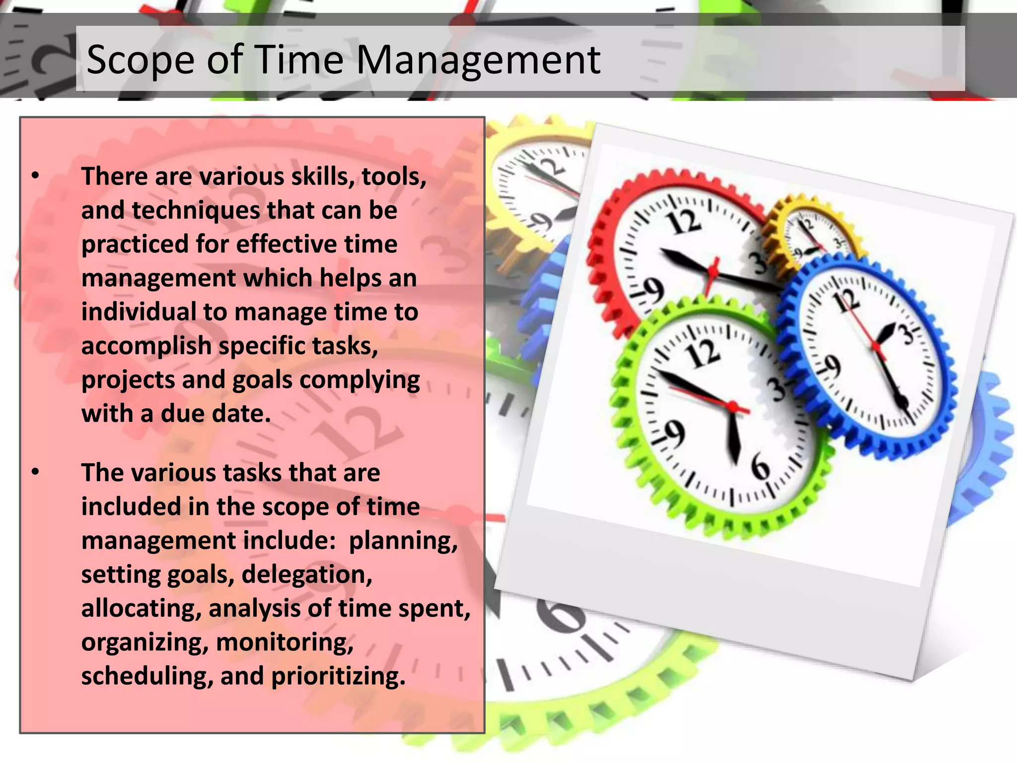 Scope of Time Management
• There are various skills, tools,
and techniques that can be
practiced for effective time
management which helps an
individual to manage time to
accomplish specific tasks,
projects and goals complying
with a due date.
• The various tasks that are
included in the scope of time
management include: planning,
setting goals, delegation,
allocating, analysis of time spent,
organizing, monitoring,
scheduling, and prioritizing.
 