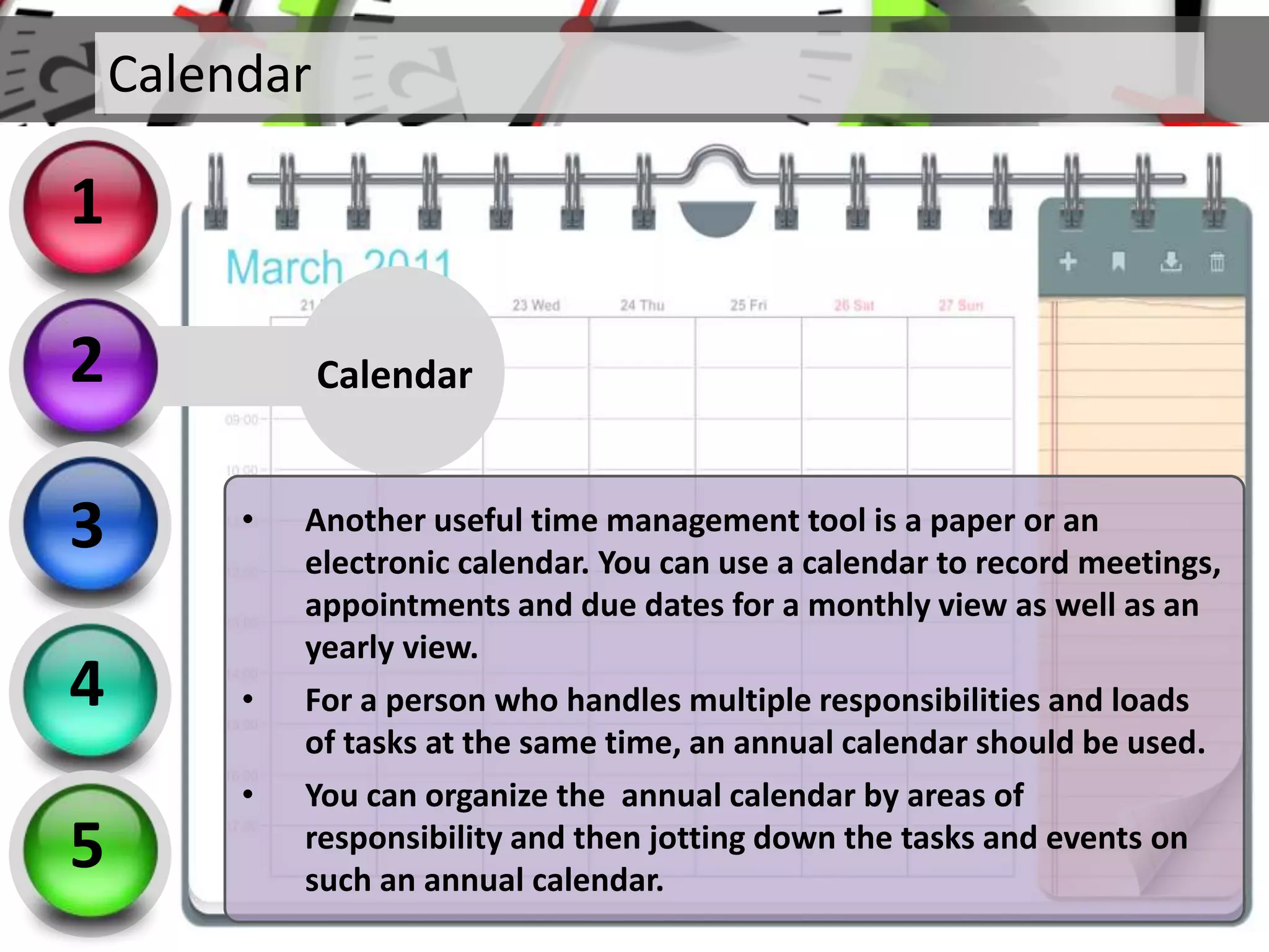 Calendar
• Another useful time management tool is a paper or an
electronic calendar. You can use a calendar to record meetings,
appointments and due dates for a monthly view as well as an
yearly view.
• For a person who handles multiple responsibilities and loads
of tasks at the same time, an annual calendar should be used.
• You can organize the annual calendar by areas of
responsibility and then jotting down the tasks and events on
such an annual calendar.
Calendar
2
3
4
5
1
 
