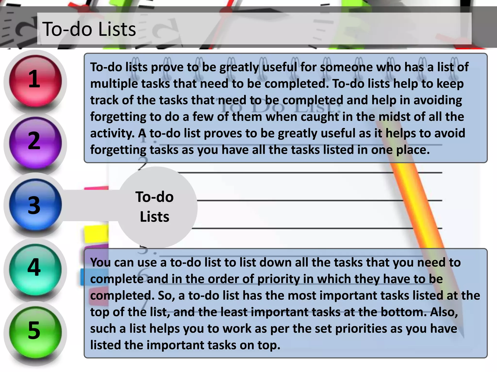 To-do
Lists
You can use a to-do list to list down all the tasks that you need to
complete and in the order of priority in which they have to be
completed. So, a to-do list has the most important tasks listed at the
top of the list, and the least important tasks at the bottom. Also,
such a list helps you to work as per the set priorities as you have
listed the important tasks on top.
To-do Lists
2
3
4
5
1
To-do lists prove to be greatly useful for someone who has a list of
multiple tasks that need to be completed. To-do lists help to keep
track of the tasks that need to be completed and help in avoiding
forgetting to do a few of them when caught in the midst of all the
activity. A to-do list proves to be greatly useful as it helps to avoid
forgetting tasks as you have all the tasks listed in one place.
 