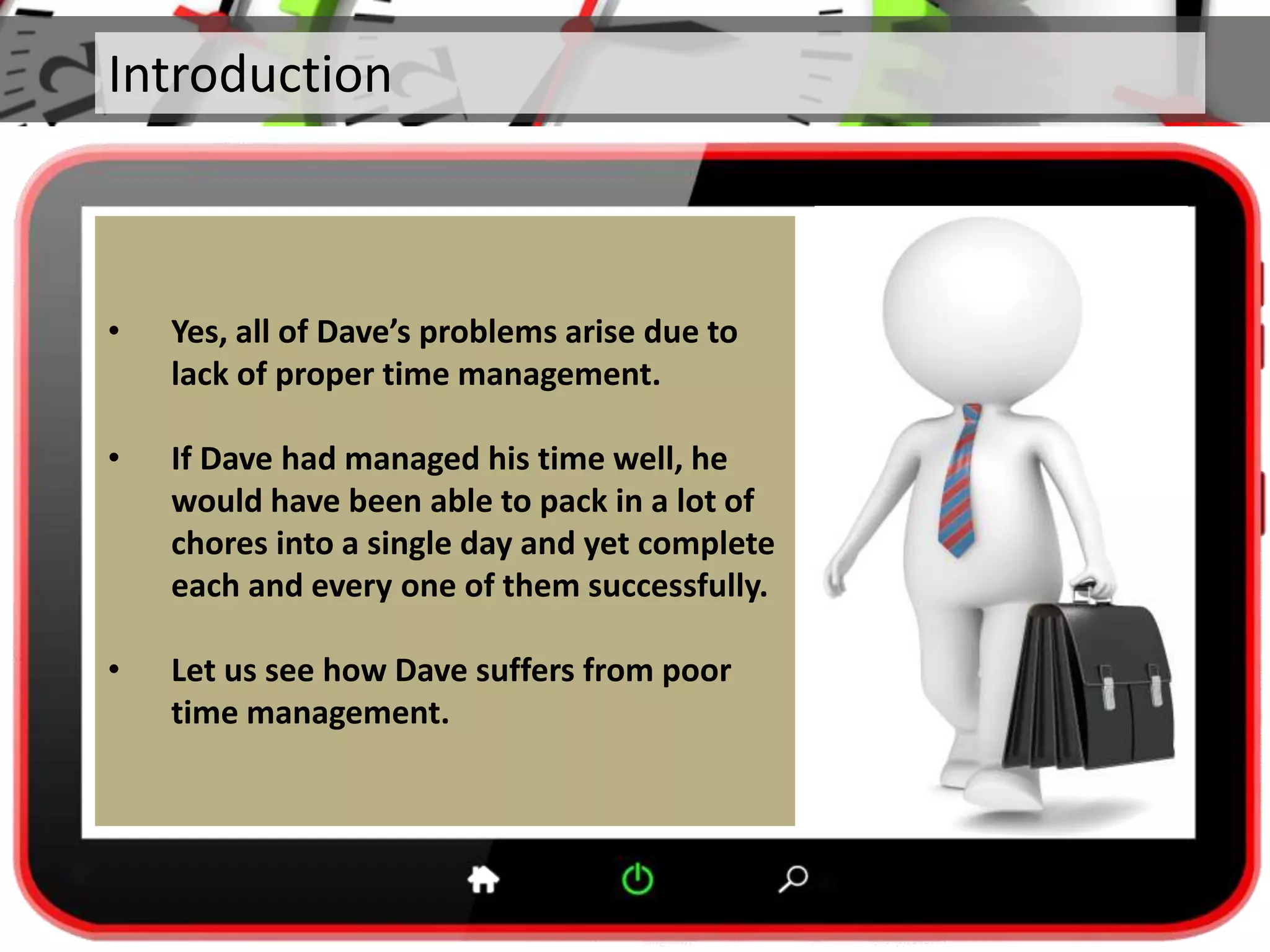 Introduction
• Yes, all of Dave’s problems arise due to
lack of proper time management.
• If Dave had managed his time well, he
would have been able to pack in a lot of
chores into a single day and yet complete
each and every one of them successfully.
• Let us see how Dave suffers from poor
time management.
 