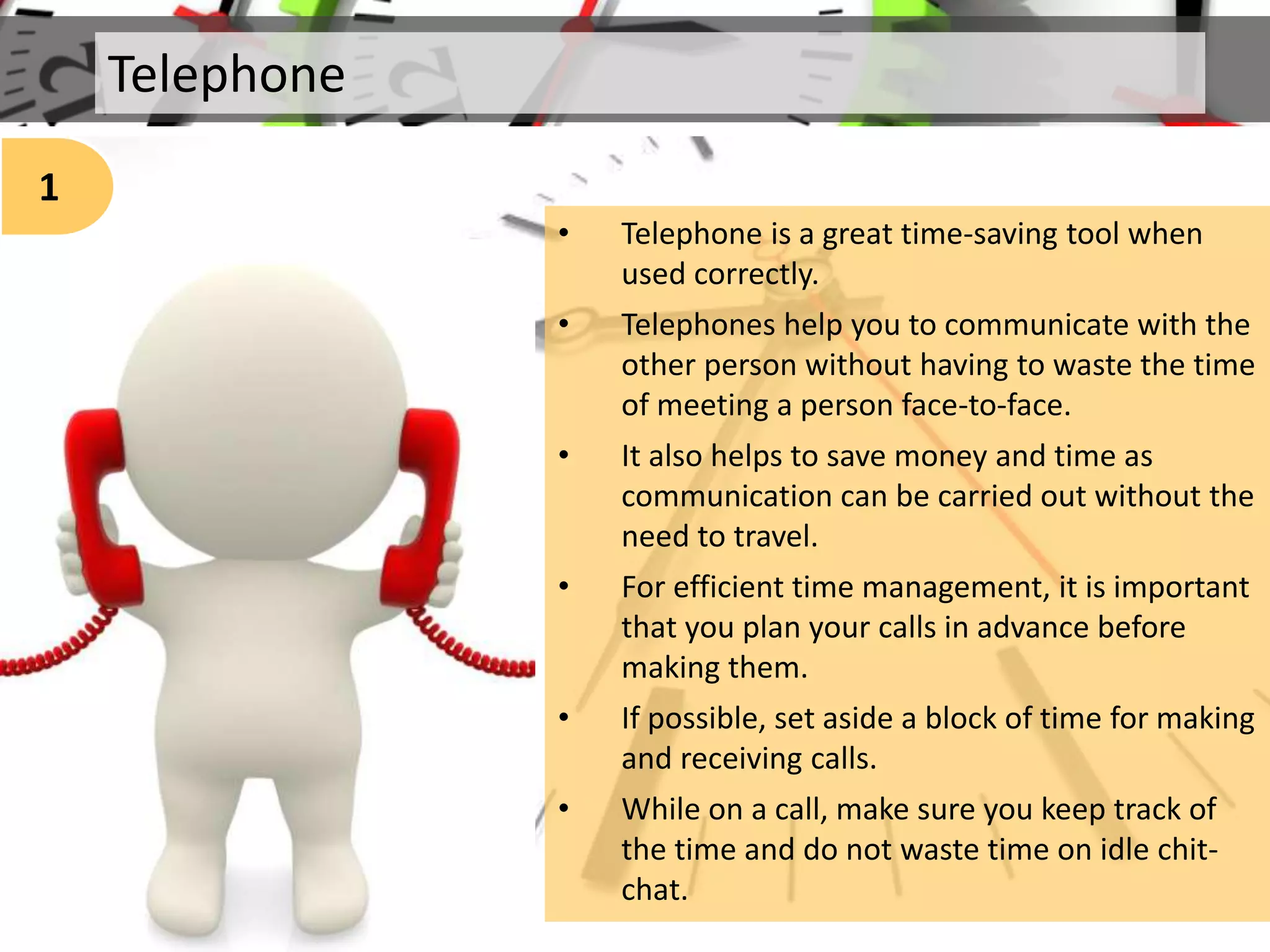 Telephone
1
• Telephone is a great time-saving tool when
used correctly.
• Telephones help you to communicate with the
other person without having to waste the time
of meeting a person face-to-face.
• It also helps to save money and time as
communication can be carried out without the
need to travel.
• For efficient time management, it is important
that you plan your calls in advance before
making them.
• If possible, set aside a block of time for making
and receiving calls.
• While on a call, make sure you keep track of
the time and do not waste time on idle chit-
chat.
 