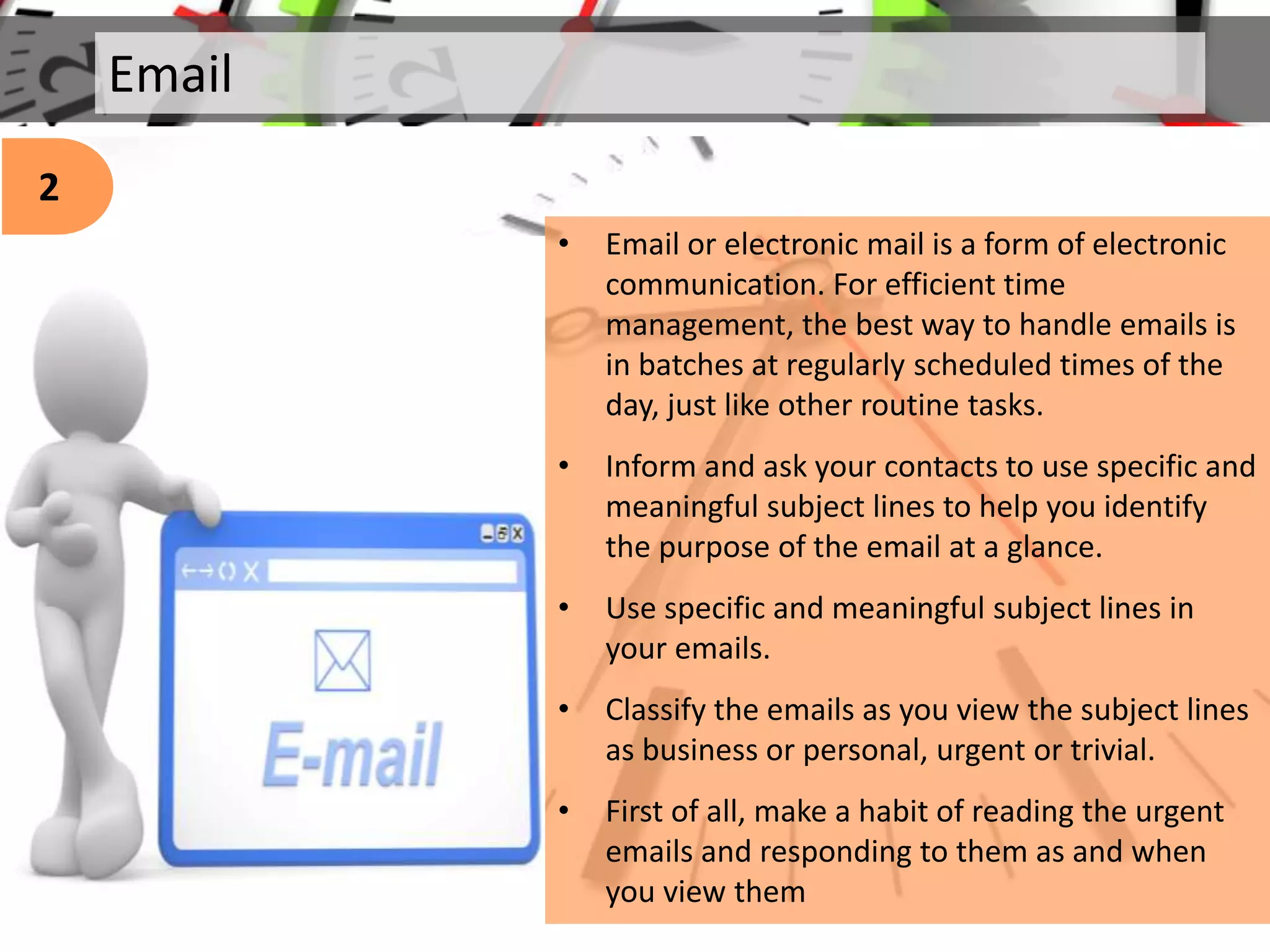 Email
• Email or electronic mail is a form of electronic
communication. For efficient time
management, the best way to handle emails is
in batches at regularly scheduled times of the
day, just like other routine tasks.
• Inform and ask your contacts to use specific and
meaningful subject lines to help you identify
the purpose of the email at a glance.
• Use specific and meaningful subject lines in
your emails.
• Classify the emails as you view the subject lines
as business or personal, urgent or trivial.
• First of all, make a habit of reading the urgent
emails and responding to them as and when
you view them
2
 