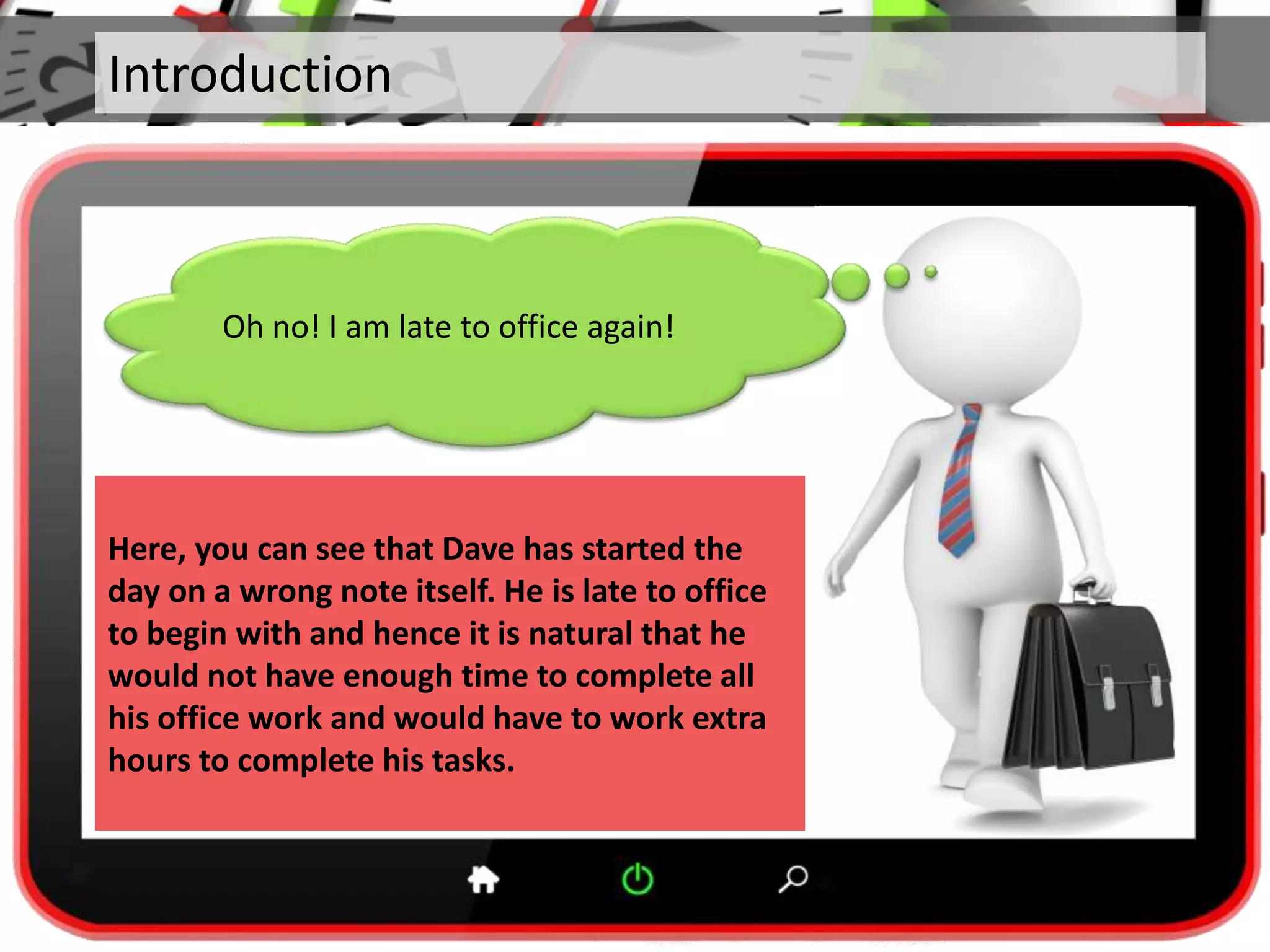 Introduction
Oh no! I am late to office again!
Here, you can see that Dave has started the
day on a wrong note itself. He is late to office
to begin with and hence it is natural that he
would not have enough time to complete all
his office work and would have to work extra
hours to complete his tasks.
 