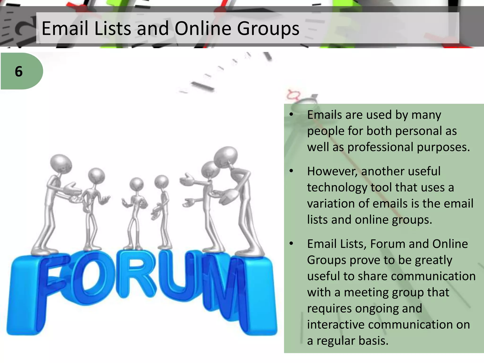 Email Lists and Online Groups
• Emails are used by many
people for both personal as
well as professional purposes.
• However, another useful
technology tool that uses a
variation of emails is the email
lists and online groups.
• Email Lists, Forum and Online
Groups prove to be greatly
useful to share communication
with a meeting group that
requires ongoing and
interactive communication on
a regular basis.
6
 