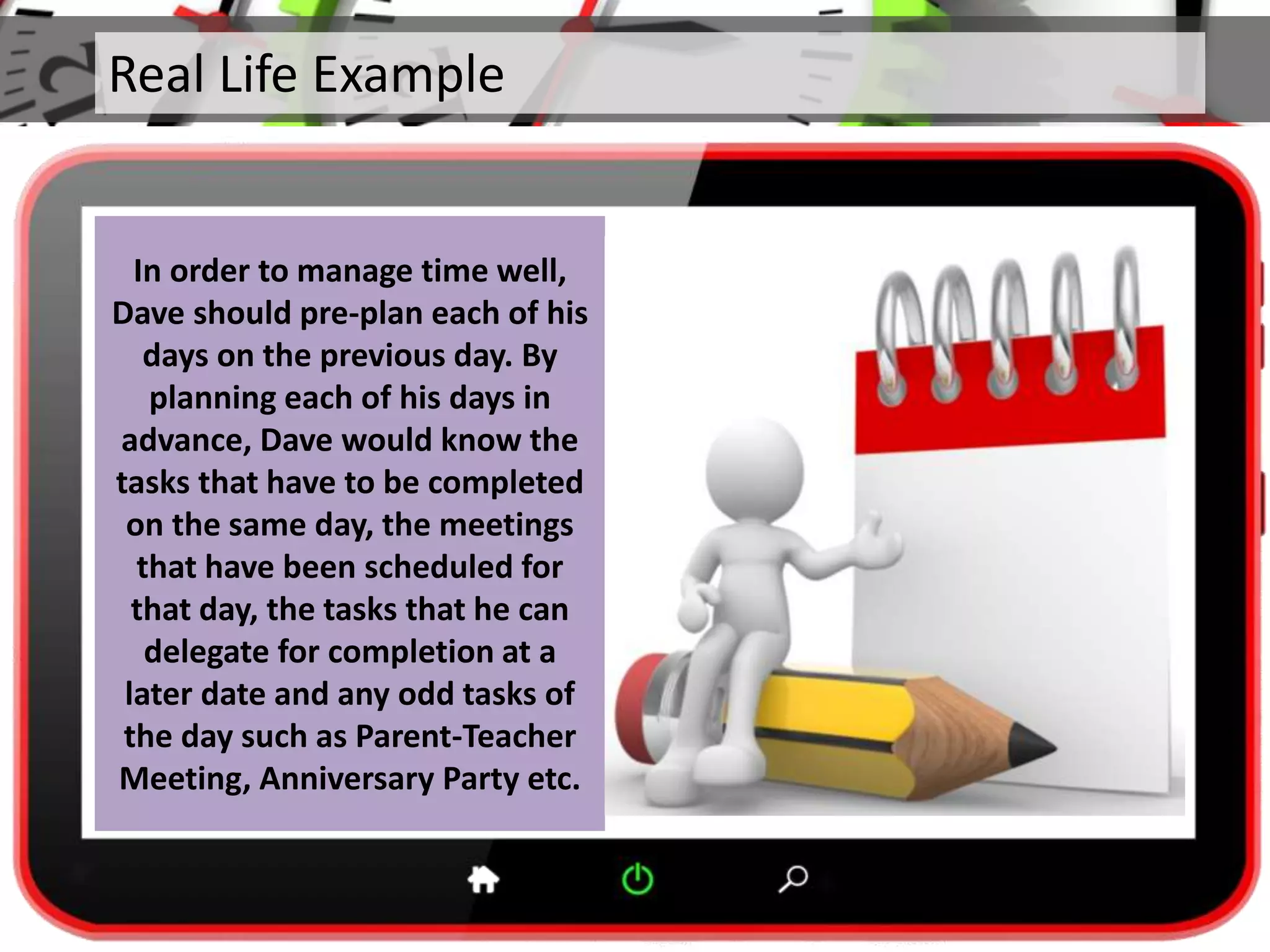 Real Life Example
In order to manage time well,
Dave should pre-plan each of his
days on the previous day. By
planning each of his days in
advance, Dave would know the
tasks that have to be completed
on the same day, the meetings
that have been scheduled for
that day, the tasks that he can
delegate for completion at a
later date and any odd tasks of
the day such as Parent-Teacher
Meeting, Anniversary Party etc.
 