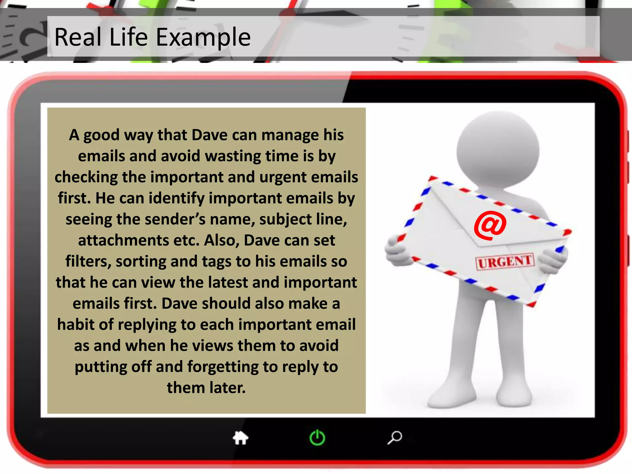 Real Life Example
A good way that Dave can manage his
emails and avoid wasting time is by
checking the important and urgent emails
first. He can identify important emails by
seeing the sender’s name, subject line,
attachments etc. Also, Dave can set
filters, sorting and tags to his emails so
that he can view the latest and important
emails first. Dave should also make a
habit of replying to each important email
as and when he views them to avoid
putting off and forgetting to reply to
them later.
 
