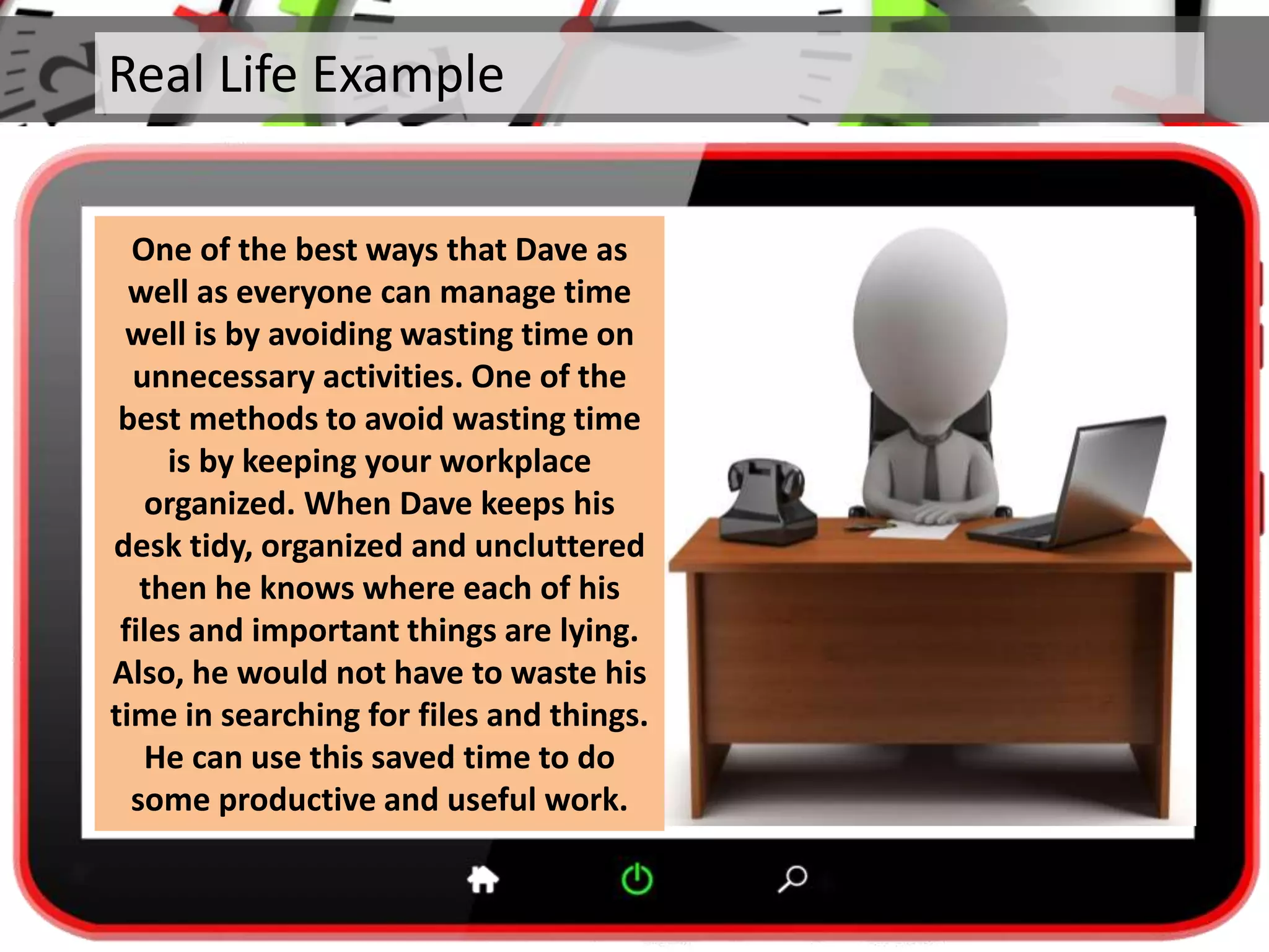 Real Life Example
One of the best ways that Dave as
well as everyone can manage time
well is by avoiding wasting time on
unnecessary activities. One of the
best methods to avoid wasting time
is by keeping your workplace
organized. When Dave keeps his
desk tidy, organized and uncluttered
then he knows where each of his
files and important things are lying.
Also, he would not have to waste his
time in searching for files and things.
He can use this saved time to do
some productive and useful work.
 