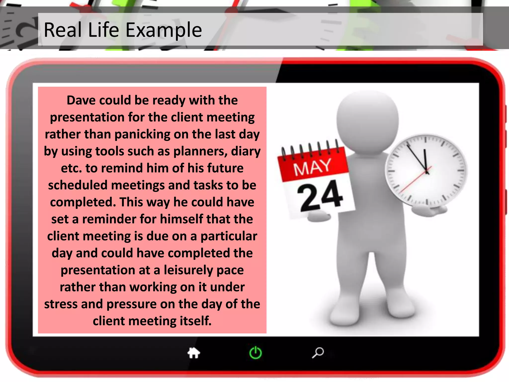 Real Life Example
Dave could be ready with the
presentation for the client meeting
rather than panicking on the last day
by using tools such as planners, diary
etc. to remind him of his future
scheduled meetings and tasks to be
completed. This way he could have
set a reminder for himself that the
client meeting is due on a particular
day and could have completed the
presentation at a leisurely pace
rather than working on it under
stress and pressure on the day of the
client meeting itself.
 