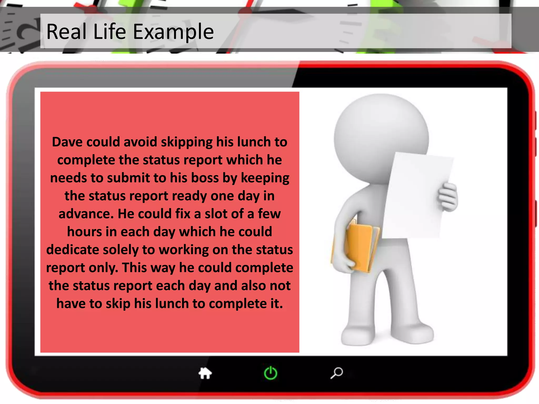 Real Life Example
Dave could avoid skipping his lunch to
complete the status report which he
needs to submit to his boss by keeping
the status report ready one day in
advance. He could fix a slot of a few
hours in each day which he could
dedicate solely to working on the status
report only. This way he could complete
the status report each day and also not
have to skip his lunch to complete it.
 