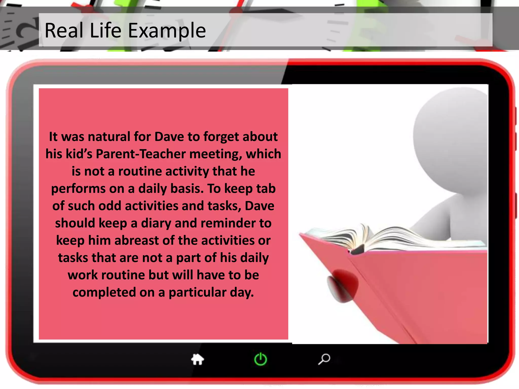 Real Life Example
It was natural for Dave to forget about
his kid’s Parent-Teacher meeting, which
is not a routine activity that he
performs on a daily basis. To keep tab
of such odd activities and tasks, Dave
should keep a diary and reminder to
keep him abreast of the activities or
tasks that are not a part of his daily
work routine but will have to be
completed on a particular day.
 