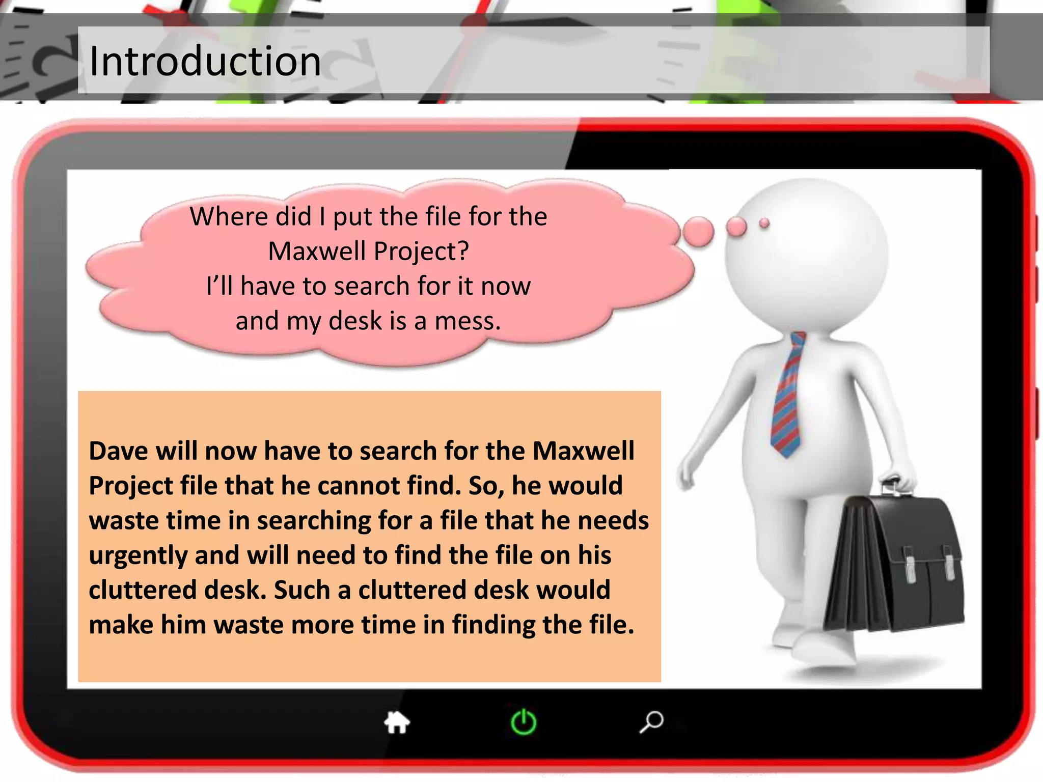 Introduction
Dave will now have to search for the Maxwell
Project file that he cannot find. So, he would
waste time in searching for a file that he needs
urgently and will need to find the file on his
cluttered desk. Such a cluttered desk would
make him waste more time in finding the file.
Where did I put the file for the
Maxwell Project?
I’ll have to search for it now
and my desk is a mess.
 