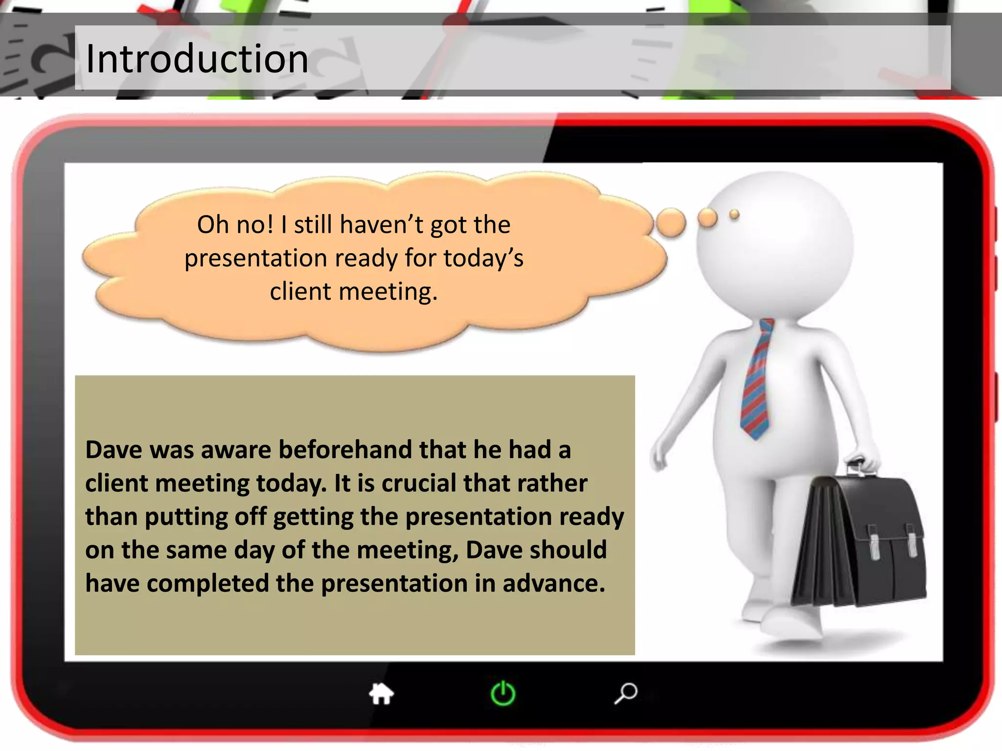 Introduction
Dave was aware beforehand that he had a
client meeting today. It is crucial that rather
than putting off getting the presentation ready
on the same day of the meeting, Dave should
have completed the presentation in advance.
Oh no! I still haven’t got the
presentation ready for today’s
client meeting.
 