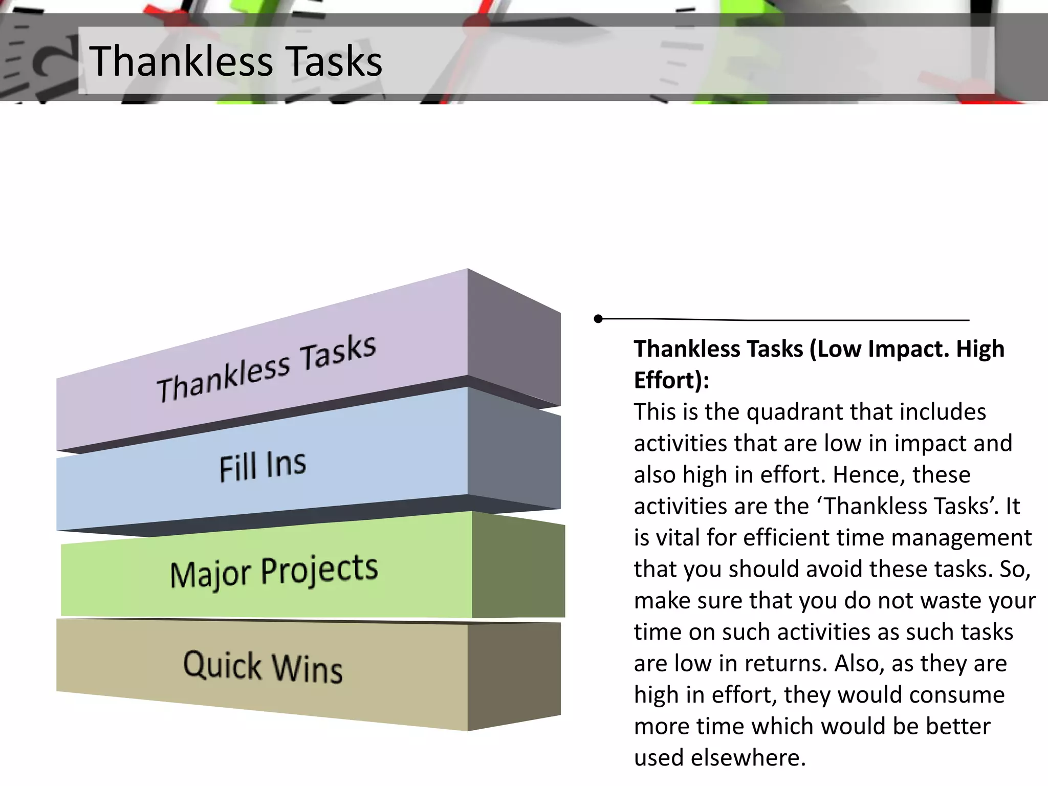 Thankless Tasks
Thankless Tasks (Low Impact. High
Effort):
This is the quadrant that includes
activities that are low in impact and
also high in effort. Hence, these
activities are the ‘Thankless Tasks’. It
is vital for efficient time management
that you should avoid these tasks. So,
make sure that you do not waste your
time on such activities as such tasks
are low in returns. Also, as they are
high in effort, they would consume
more time which would be better
used elsewhere.
 