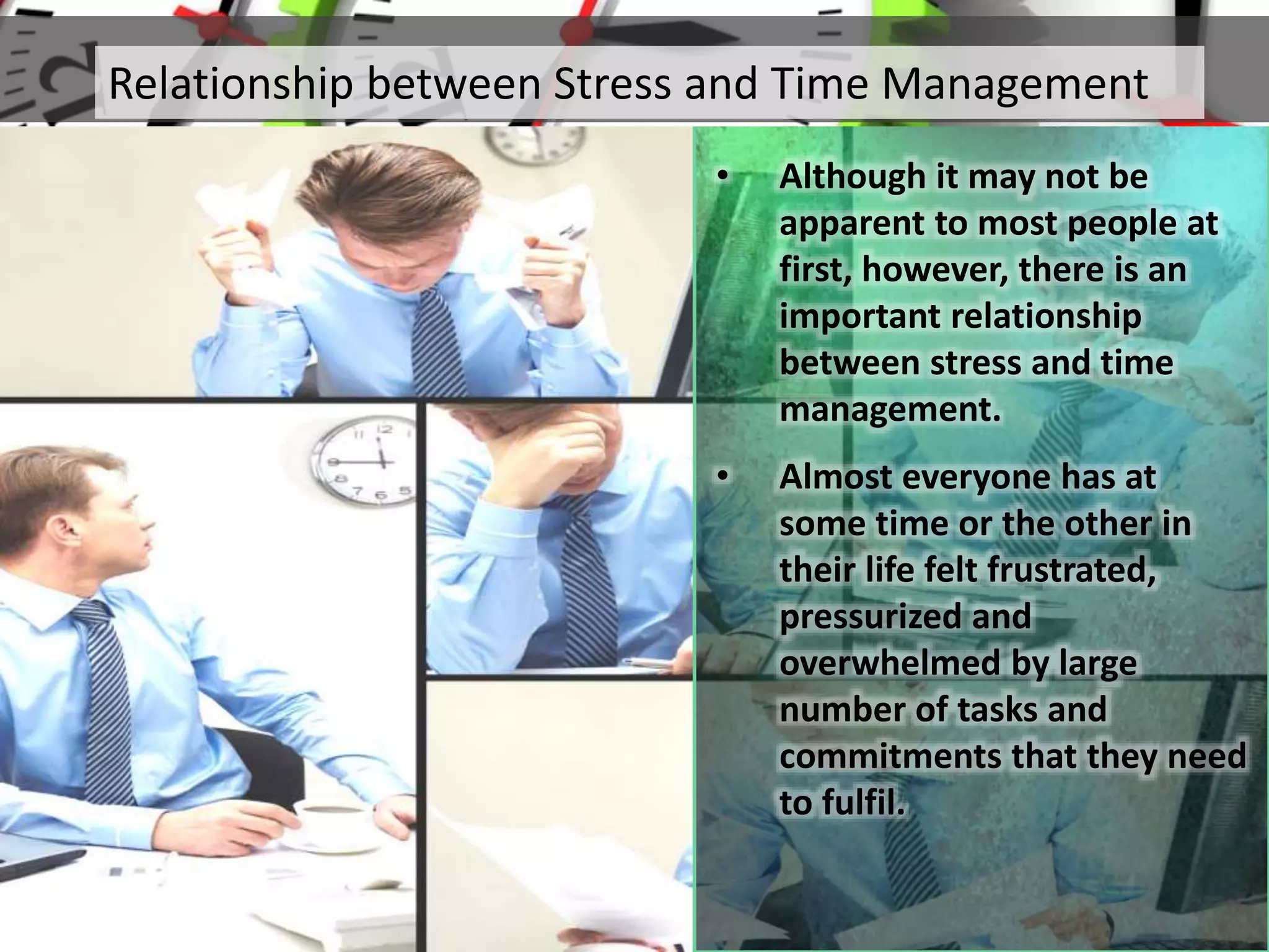 • Although it may not be
apparent to most people at
first, however, there is an
important relationship
between stress and time
management.
• Almost everyone has at
some time or the other in
their life felt frustrated,
pressurized and
overwhelmed by large
number of tasks and
commitments that they need
to fulfil.
Relationship between Stress and Time Management
 