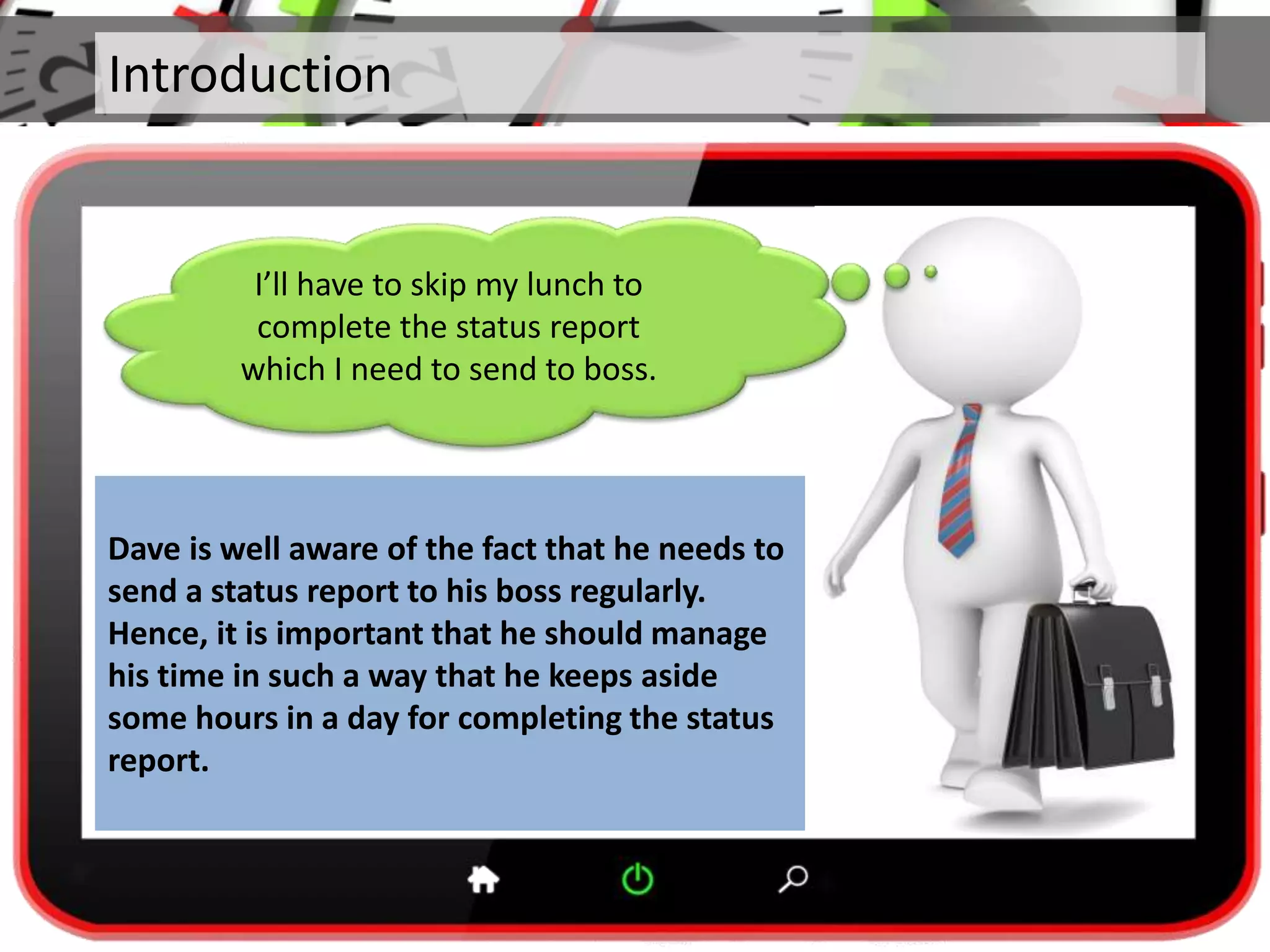 Introduction
Dave is well aware of the fact that he needs to
send a status report to his boss regularly.
Hence, it is important that he should manage
his time in such a way that he keeps aside
some hours in a day for completing the status
report.
I’ll have to skip my lunch to
complete the status report
which I need to send to boss.
 