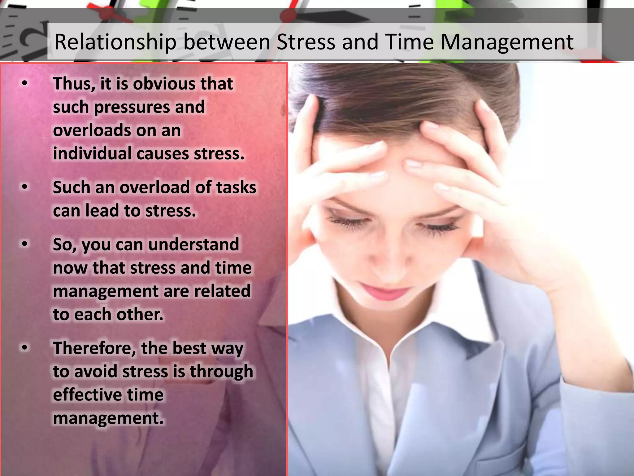 Relationship between Stress and Time Management
• Thus, it is obvious that
such pressures and
overloads on an
individual causes stress.
• Such an overload of tasks
can lead to stress.
• So, you can understand
now that stress and time
management are related
to each other.
• Therefore, the best way
to avoid stress is through
effective time
management.
 
