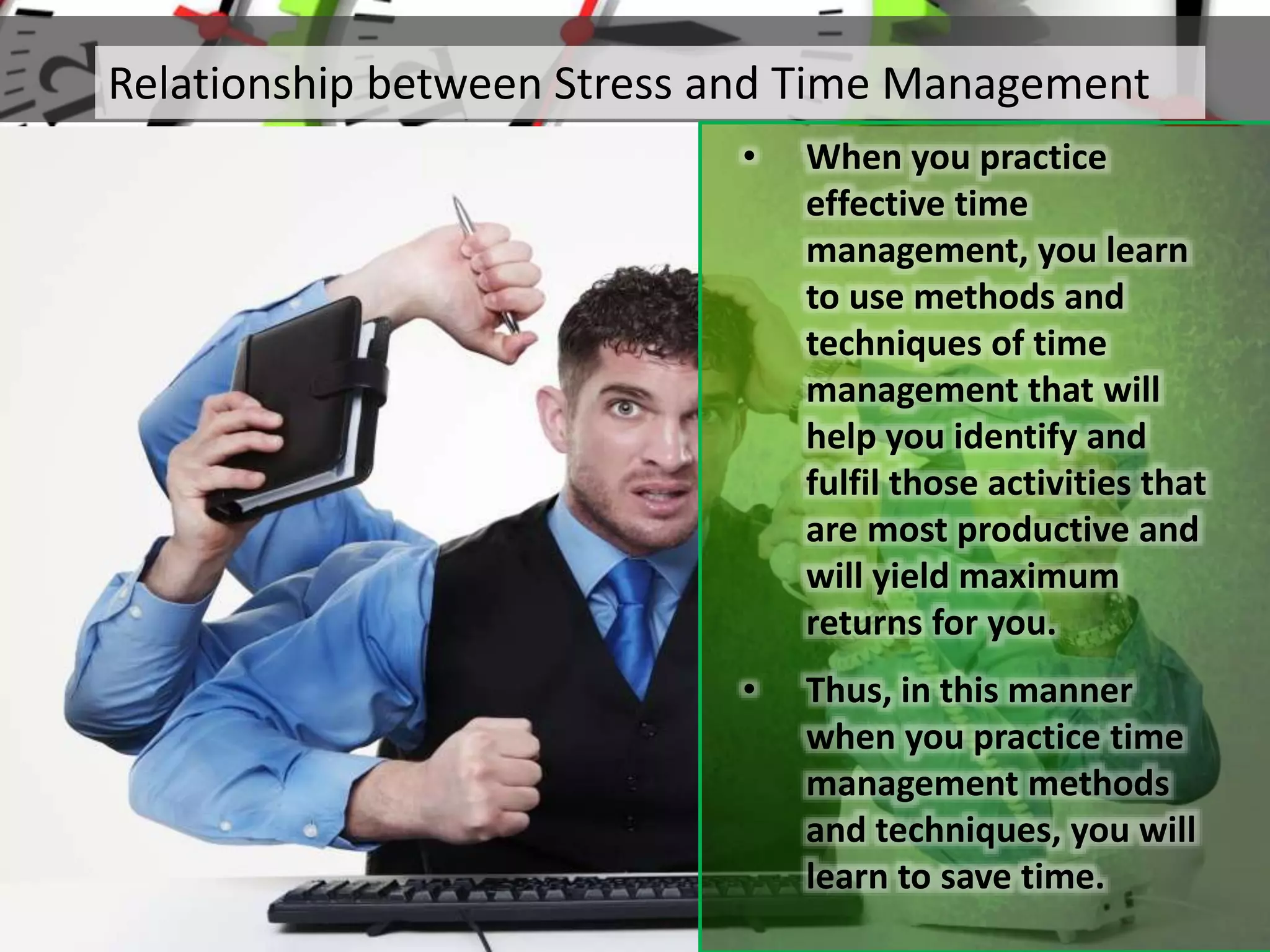 Relationship between Stress and Time Management
• When you practice
effective time
management, you learn
to use methods and
techniques of time
management that will
help you identify and
fulfil those activities that
are most productive and
will yield maximum
returns for you.
• Thus, in this manner
when you practice time
management methods
and techniques, you will
learn to save time.
 